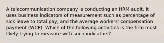 A telecommunication company is conducting an HRM audit. It uses business indicators of measurement such as percentage of sick leave to total pay, and the average workers' compensation payment (WCP). Which of the following activities is the firm most likely trying to measure with such indicators?