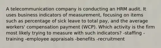 A telecommunication company is conducting an HRM audit. It uses business indicators of measurement, focusing on items such as percentage of sick leave to total pay, and the average workers' compensation payment (WCP). Which activity is the firm most likely trying to measure with such indicators? -staffing -training -employee appraisals -benefits -recruitment