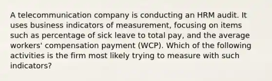 A telecommunication company is conducting an HRM audit. It uses business indicators of measurement, focusing on items such as percentage of sick leave to total pay, and the average workers' compensation payment (WCP). Which of the following activities is the firm most likely trying to measure with such indicators?