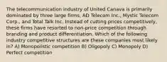 The telecommunication industry of United Canava is primarily dominated by three large firms, AD Telecom Inc., Mystic Telecom Corp., and Total Talk Inc. Instead of cutting prices competitively, these firms have resorted to non-price competition through branding and product differentiation. Which of the following industry competitive structures are these companies most likely in? A) Monopolistic competition B) Oligopoly C) Monopoly D) Perfect competition