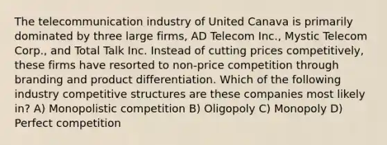 The telecommunication industry of United Canava is primarily dominated by three large firms, AD Telecom Inc., Mystic Telecom Corp., and Total Talk Inc. Instead of cutting prices competitively, these firms have resorted to non-price competition through branding and product differentiation. Which of the following industry competitive structures are these companies most likely in? A) Monopolistic competition B) Oligopoly C) Monopoly D) Perfect competition