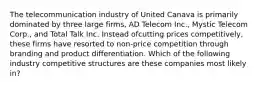 The telecommunication industry of United Canava is primarily dominated by three large firms, AD Telecom Inc., Mystic Telecom Corp., and Total Talk Inc. Instead ofcutting prices competitively, these firms have resorted to non-price competition through branding and product differentiation. Which of the following industry competitive structures are these companies most likely in?