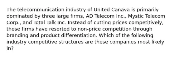 The telecommunication industry of United Canava is primarily dominated by three large firms, AD Telecom Inc., Mystic Telecom Corp., and Total Talk Inc. Instead of cutting prices competitively, these firms have resorted to non-price competition through branding and product differentiation. Which of the following industry competitive structures are these companies most likely in?