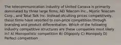 The telecommunication industry of United Canava is primarily dominated by three large firms, AD Telecom Inc., Mystic Telecom Corp., and Total Talk Inc. Instead ofcutting prices competitively, these firms have resorted to non-price competition through branding and product differentiation. Which of the following industry competitive structures are these companies most likely in? A) Monopolistic competition B) Oligopoly C) Monopoly D) Perfect competition