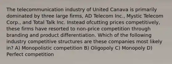 The telecommunication industry of United Canava is primarily dominated by three large firms, AD Telecom Inc., Mystic Telecom Corp., and Total Talk Inc. Instead ofcutting prices competitively, these firms have resorted to non-price competition through branding and product differentiation. Which of the following industry competitive structures are these companies most likely in? A) Monopolistic competition B) Oligopoly C) Monopoly D) Perfect competition