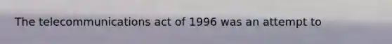 The telecommunications act of 1996 was an attempt to