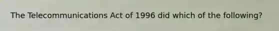 The Telecommunications Act of 1996 did which of the following?