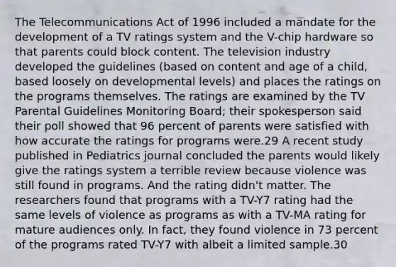 The Telecommunications Act of 1996 included a mandate for the development of a TV ratings system and the V-chip hardware so that parents could block content. The television industry developed the guidelines (based on content and age of a child, based loosely on developmental levels) and places the ratings on the programs themselves. The ratings are examined by the TV Parental Guidelines Monitoring Board; their spokesperson said their poll showed that 96 percent of parents were satisfied with how accurate the ratings for programs were.29 A recent study published in Pediatrics journal concluded the parents would likely give the ratings system a terrible review because violence was still found in programs. And the rating didn't matter. The researchers found that programs with a TV-Y7 rating had the same levels of violence as programs as with a TV-MA rating for mature audiences only. In fact, they found violence in 73 percent of the programs rated TV-Y7 with albeit a limited sample.30