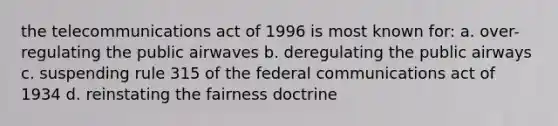 the telecommunications act of 1996 is most known for: a. over-regulating the public airwaves b. deregulating the public airways c. suspending rule 315 of the federal communications act of 1934 d. reinstating the fairness doctrine