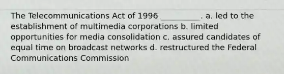 The Telecommunications Act of 1996 __________. a. led to the establishment of multimedia corporations b. limited opportunities for media consolidation c. assured candidates of equal time on broadcast networks d. restructured the Federal Communications Commission