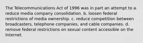 The Telecommunications Act of 1996 was in part an attempt to a. reduce media company consolidation. b. loosen federal restrictions of media ownership. c. reduce competition between broadcasters, telephone companies, and cable companies. d. remove federal restrictions on sexual content accessible on the Internet.