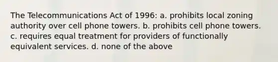 The Telecommunications Act of 1996: a. prohibits local zoning authority over cell phone towers. b. prohibits cell phone towers. c. requires equal treatment for providers of functionally equivalent services. d. none of the above