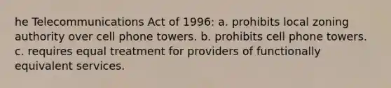 he Telecommunications Act of 1996: a. prohibits local zoning authority over cell phone towers. b. prohibits cell phone towers. c. requires equal treatment for providers of functionally equivalent services.