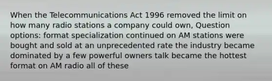 When the Telecommunications Act 1996 removed the limit on how many radio stations a company could own, Question options: format specialization continued on AM stations were bought and sold at an unprecedented rate the industry became dominated by a few powerful owners talk became the hottest format on AM radio all of these