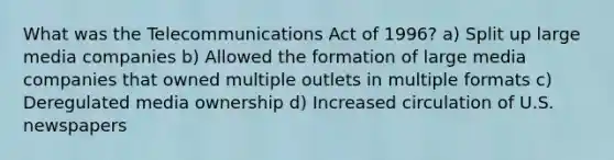 What was the Telecommunications Act of 1996? a) Split up large media companies b) Allowed the formation of large media companies that owned multiple outlets in multiple formats c) Deregulated media ownership d) Increased circulation of U.S. newspapers