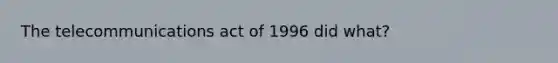 The telecommunications act of 1996 did what?