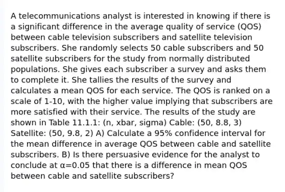 A telecommunications analyst is interested in knowing if there is a significant difference in the average quality of service (QOS) between cable television subscribers and satellite television subscribers. She randomly selects 50 cable subscribers and 50 satellite subscribers for the study from normally distributed populations. She gives each subscriber a survey and asks them to complete it. She tallies the results of the survey and calculates a mean QOS for each service. The QOS is ranked on a scale of 1-10, with the higher value implying that subscribers are more satisfied with their service. The results of the study are shown in Table 11.1.1: (n, xbar, sigma) Cable: (50, 8.8, 3) Satellite: (50, 9.8, 2) A) Calculate a 95% confidence interval for the mean difference in average QOS between cable and satellite subscribers. B) Is there persuasive evidence for the analyst to conclude at α=0.05 that there is a difference in mean QOS between cable and satellite subscribers?