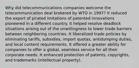 Why did telecommunications companies welcome the telecommunication deal brokered by WTO in 1997? It reduced the export of pirated imitations of patented innovations pioneered in a different country. It helped resolve deadlock situations arising out of the unwillingness to lower trade barriers between neighboring countries. It liberalized trade policies by eliminating tariffs, subsidies, import quotas, antidumping duties, and local content requirements. It offered a greater ability for companies to offer a global, seamless service for all their corporate needs. It enhanced protection of patents, copyrights, and trademarks (intellectual property).