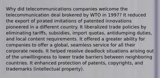 Why did telecommunications companies welcome the telecommunication deal brokered by WTO in 1997? It reduced the export of pirated imitations of patented innovations pioneered in a different country. It liberalized trade policies by eliminating tariffs, subsidies, import quotas, antidumping duties, and local content requirements. It offered a greater ability for companies to offer a global, seamless service for all their corporate needs. It helped resolve deadlock situations arising out of the unwillingness to lower trade barriers between neighboring countries. It enhanced protection of patents, copyrights, and trademarks (intellectual property).