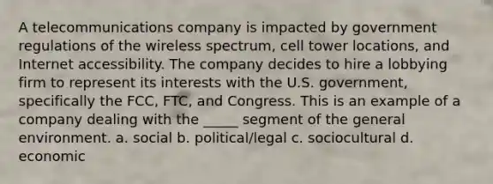 A telecommunications company is impacted by government regulations of the wireless spectrum, cell tower locations, and Internet accessibility. The company decides to hire a lobbying firm to represent its interests with the U.S. government, specifically the FCC, FTC, and Congress. This is an example of a company dealing with the _____ segment of the general environment. a. social b. political/legal c. sociocultural d. economic