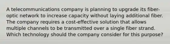 A telecommunications company is planning to upgrade its fiber-optic network to increase capacity without laying additional fiber. The company requires a cost-effective solution that allows multiple channels to be transmitted over a single fiber strand. Which technology should the company consider for this purpose?