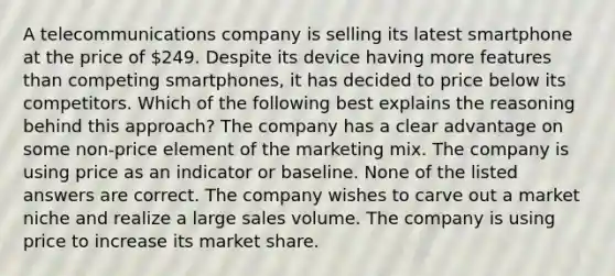 A telecommunications company is selling its latest smartphone at the price of 249. Despite its device having more features than competing smartphones, it has decided to price below its competitors. Which of the following best explains the reasoning behind this approach? The company has a clear advantage on some non-price element of the marketing mix. The company is using price as an indicator or baseline. None of the listed answers are correct. The company wishes to carve out a market niche and realize a large sales volume. The company is using price to increase its market share.