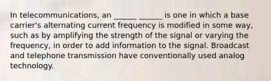 In telecommunications, an ______ ______ is one in which a base carrier's alternating current frequency is modified in some way, such as by amplifying the strength of the signal or varying the frequency, in order to add information to the signal. Broadcast and telephone transmission have conventionally used analog technology.