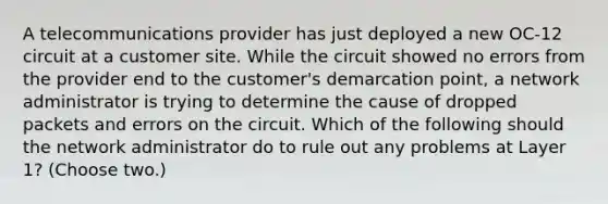 A telecommunications provider has just deployed a new OC-12 circuit at a customer site. While the circuit showed no errors from the provider end to the customer's demarcation point, a network administrator is trying to determine the cause of dropped packets and errors on the circuit. Which of the following should the network administrator do to rule out any problems at Layer 1? (Choose two.)