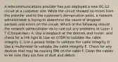 A telecommunications provider has just deployed a new OC-12 circuit at a customer site. While the circuit showed no errors from the provider end to the customer's demarcation point, a network administrator is trying to determine the cause of dropped packets and errors on the circuit. Which of the following should the network administrator do to rule out any problems at Layer 1 ? (Choose two.) A. Use a loopback at the demark and router, and check for a link light B. Use an OTDR to validate the cable integrity C. Use a pinout tester to validate the cable integrity D. Use a multimeter to validate the cable integrity E. Check for any devices that may be causing EMI on the cable F. Clean the cables to be sure they are free of dust and debris