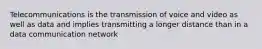 Telecommunications is the transmission of voice and video as well as data and implies transmitting a longer distance than in a data communication network