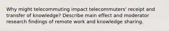 Why might telecommuting impact telecommuters' receipt and transfer of knowledge? Describe main effect and moderator research findings of remote work and knowledge sharing.