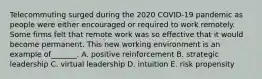 Telecommuting surged during the 2020 COVID-19 pandemic as people were either encouraged or required to work remotely. Some firms felt that remote work was so effective that it would become permanent. This new working environment is an example of_______. A. positive reinforcement B. strategic leadership C. virtual leadership D. intuition E. risk propensity