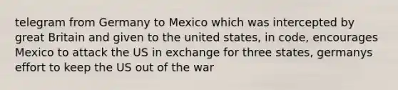 telegram from Germany to Mexico which was intercepted by great Britain and given to the united states, in code, encourages Mexico to attack the US in exchange for three states, germanys effort to keep the US out of the war