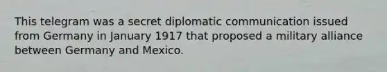 This telegram was a secret diplomatic communication issued from Germany in January 1917 that proposed a military alliance between Germany and Mexico.