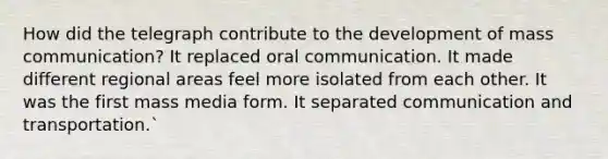 How did the telegraph contribute to the development of mass communication? It replaced oral communication. It made different regional areas feel more isolated from each other. It was the first mass media form. It separated communication and transportation.`