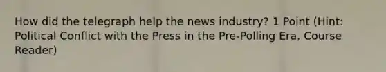 How did the telegraph help the news industry? 1 Point (Hint: Political Conflict with the Press in the Pre-Polling Era, Course Reader)