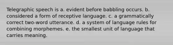 Telegraphic speech is a. evident before babbling occurs. b. considered a form of receptive language. c. a grammatically correct two-word utterance. d. a system of language rules for combining morphemes. e. the smallest unit of language that carries meaning.