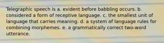 Telegraphic speech is a. evident before babbling occurs. b. considered a form of receptive language. c. the smallest unit of language that carries meaning. d. a system of language rules for combining morphemes. e. a grammatically correct two-word utterance.