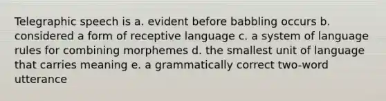 Telegraphic speech is a. evident before babbling occurs b. considered a form of receptive language c. a system of language rules for combining morphemes d. the smallest unit of language that carries meaning e. a grammatically correct two-word utterance