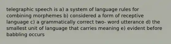 telegraphic speech is a) a system of language rules for combining morphemes b) considered a form of receptive language c) a grammatically correct two- word utterance d) the smallest unit of language that carries meaning e) evident before babbling occurs