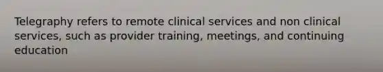 Telegraphy refers to remote clinical services and non clinical services, such as provider training, meetings, and continuing education