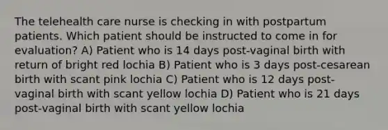 The telehealth care nurse is checking in with postpartum patients. Which patient should be instructed to come in for evaluation? A) Patient who is 14 days post-vaginal birth with return of bright red lochia B) Patient who is 3 days post-cesarean birth with scant pink lochia C) Patient who is 12 days post-vaginal birth with scant yellow lochia D) Patient who is 21 days post-vaginal birth with scant yellow lochia