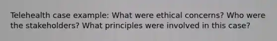 Telehealth case example: What were ethical concerns? Who were the stakeholders? What principles were involved in this case?