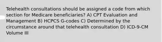 Telehealth consultations should be assigned a code from which section for Medicare beneficiaries? A) CPT Evaluation and Management B) HCPCS G-codes C) Determined by the circumstance around that telehealth consultation D) ICD-9-CM Volume III