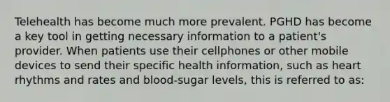 Telehealth has become much more prevalent. PGHD has become a key tool in getting necessary information to a patient's provider. When patients use their cellphones or other mobile devices to send their specific health information, such as heart rhythms and rates and blood-sugar levels, this is referred to as: