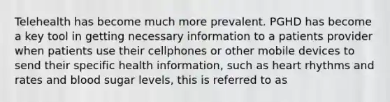 Telehealth has become much more prevalent. PGHD has become a key tool in getting necessary information to a patients provider when patients use their cellphones or other mobile devices to send their specific health information, such as heart rhythms and rates and blood sugar levels, this is referred to as