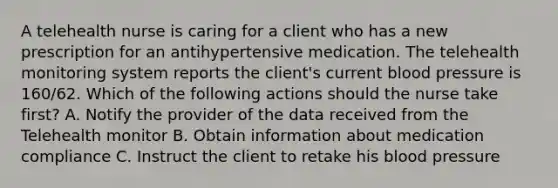 A telehealth nurse is caring for a client who has a new prescription for an antihypertensive medication. The telehealth monitoring system reports the client's current blood pressure is 160/62. Which of the following actions should the nurse take first? A. Notify the provider of the data received from the Telehealth monitor B. Obtain information about medication compliance C. Instruct the client to retake his blood pressure