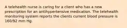 A telehealth nurse is caring for a client who has a new prescription for an antihypertensive medication. The telehealth monitoring system reports the clients current blood pressure is 160/92 mm Hg.