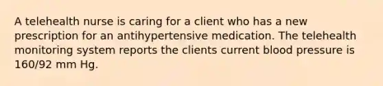 A telehealth nurse is caring for a client who has a new prescription for an antihypertensive medication. The telehealth monitoring system reports the clients current blood pressure is 160/92 mm Hg.