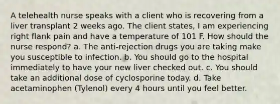 A telehealth nurse speaks with a client who is recovering from a liver transplant 2 weeks ago. The client states, I am experiencing right flank pain and have a temperature of 101 F. How should the nurse respond? a. The anti-rejection drugs you are taking make you susceptible to infection. b. You should go to the hospital immediately to have your new liver checked out. c. You should take an additional dose of cyclosporine today. d. Take acetaminophen (Tylenol) every 4 hours until you feel better.